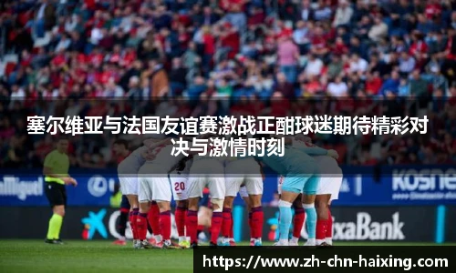 塞尔维亚与法国友谊赛激战正酣球迷期待精彩对决与激情时刻